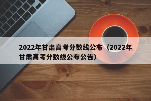 2022年甘肃高考分数线公布（2022年甘肃高考分数线公布公告）