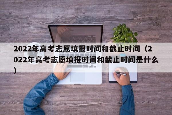 2022年高考志愿填报时间和截止时间（2022年高考志愿填报时间和截止时间是什么）