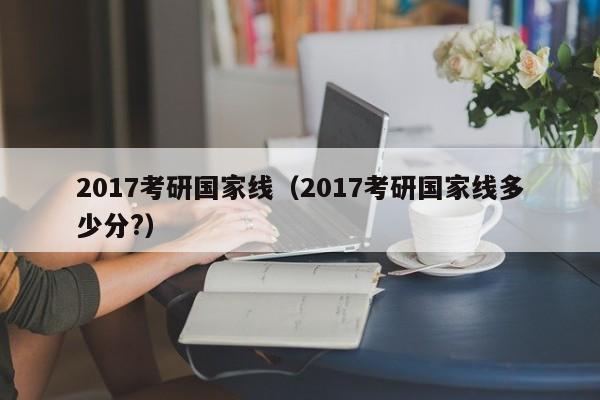 2017考研国家线（2017考研国家线多少分?）