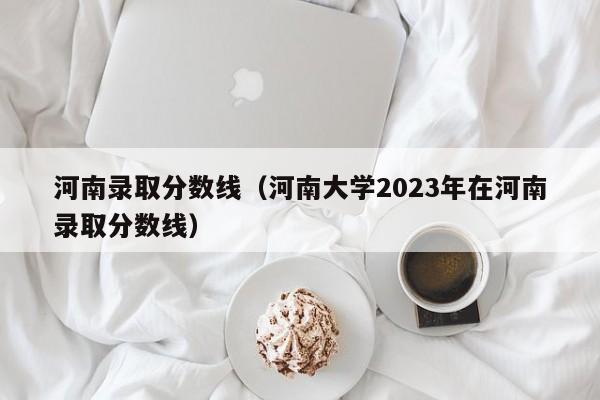 河南录取分数线（河南大学2023年在河南录取分数线）