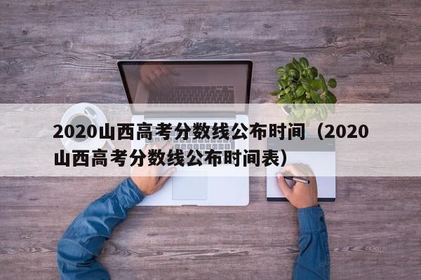 2020山西高考分数线公布时间（2020山西高考分数线公布时间表）