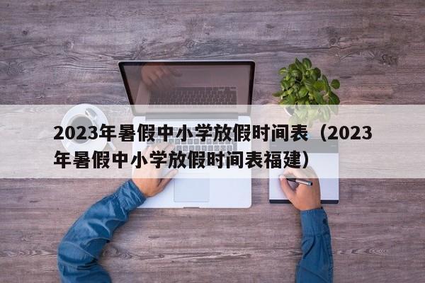 2023年暑假中小学放假时间表（2023年暑假中小学放假时间表福建）