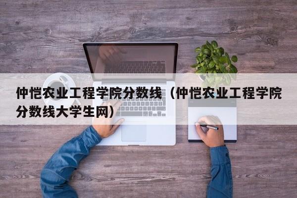 仲恺农业工程学院分数线（仲恺农业工程学院分数线大学生网）