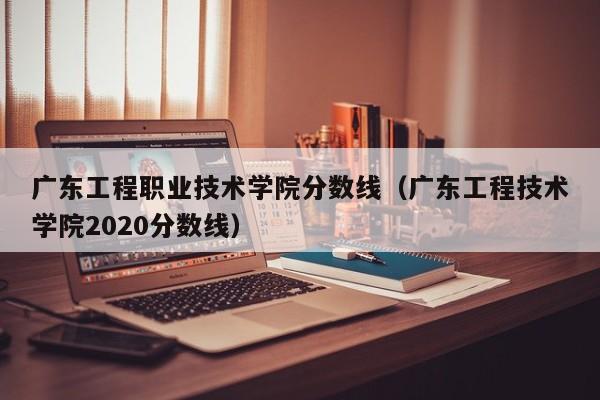 广东工程职业技术学院分数线（广东工程技术学院2020分数线）
