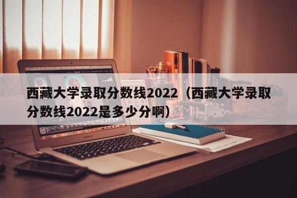 西藏大学录取分数线2022（西藏大学录取分数线2022是多少分啊）