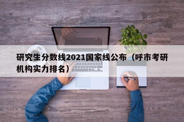 研究生分数线2021国家线公布（呼市考研机构实力排名）