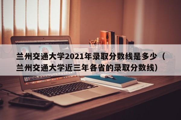 兰州交通大学2021年录取分数线是多少（兰州交通大学近三年各省的录取分数线）