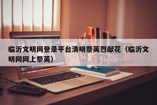 临沂文明网登录平台清明祭英烈献花（临沂文明网网上祭英）