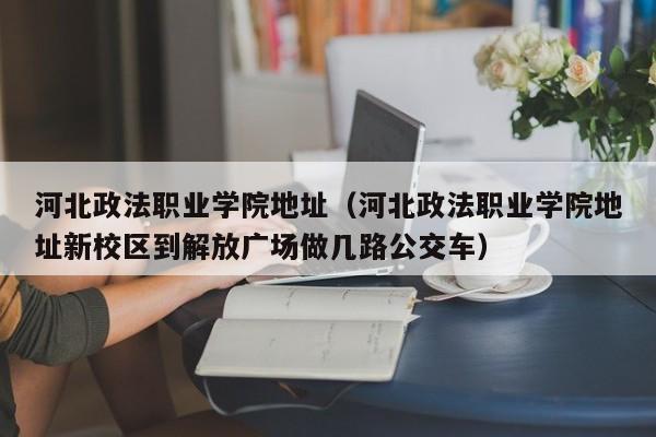 河北政法职业学院地址（河北政法职业学院地址新校区到解放广场做几路公交车）