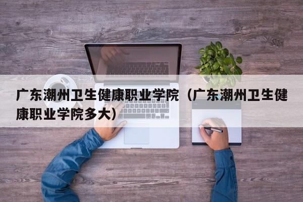 广东潮州卫生健康职业学院（广东潮州卫生健康职业学院多大）
