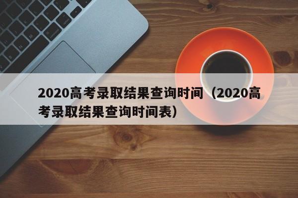 2020高考录取结果查询时间（2020高考录取结果查询时间表）
