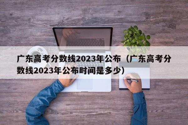 广东高考分数线2023年公布（广东高考分数线2023年公布时间是多少）