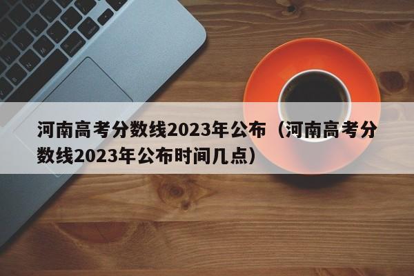 河南高考分数线2023年公布（河南高考分数线2023年公布时间几点）