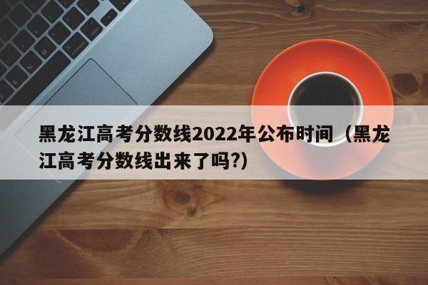 黑龙江高考分数线2022年公布时间（黑龙江高考分数线出来了吗?）