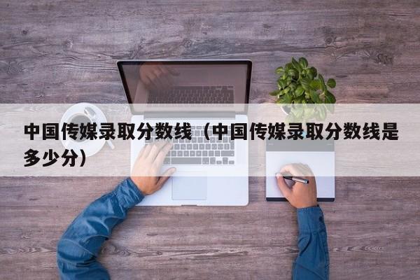 中国传媒录取分数线（中国传媒录取分数线是多少分）