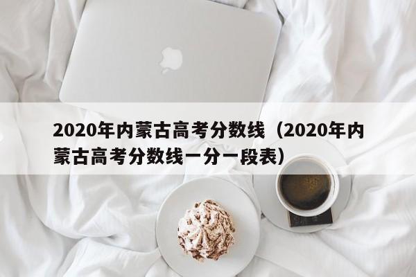 2020年内蒙古高考分数线（2020年内蒙古高考分数线一分一段表）