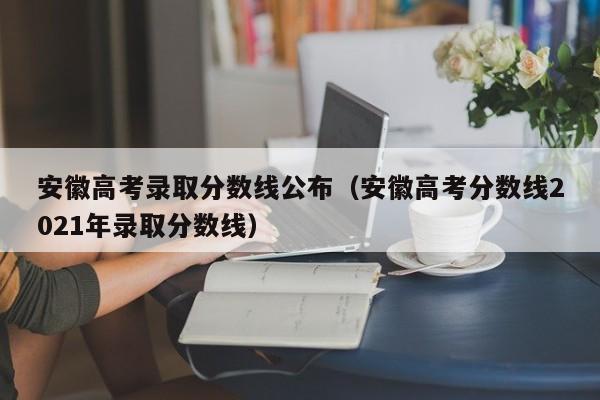 安徽高考录取分数线公布（安徽高考分数线2021年录取分数线）
