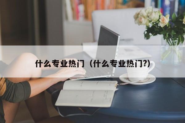 什么专业热门（什么专业热门?）