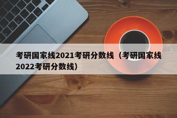 考研国家线2021考研分数线（考研国家线2022考研分数线）