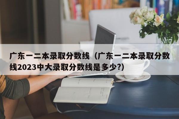 广东一二本录取分数线（广东一二本录取分数线2023中大录取分数线是多少?）