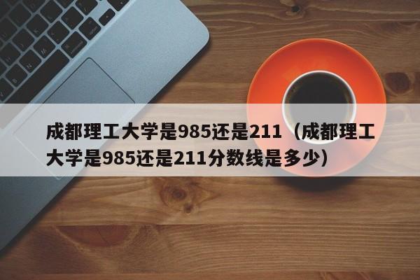 成都理工大学是985还是211（成都理工大学是985还是211分数线是多少）