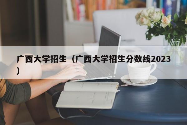 广西大学招生（广西大学招生分数线2023）