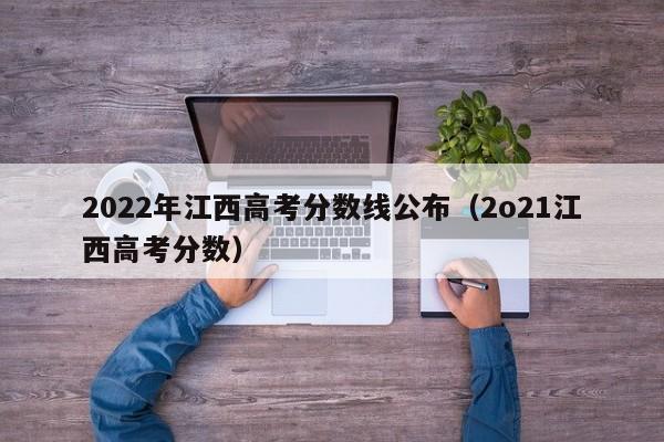2022年江西高考分数线公布（2o21江西高考分数）