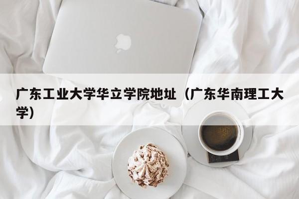 广东工业大学华立学院地址（广东华南理工大学）