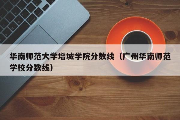 华南师范大学增城学院分数线（广州华南师范学校分数线）