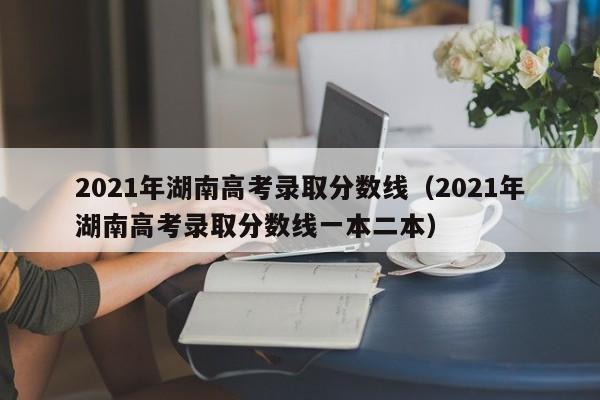 2021年湖南高考录取分数线（2021年湖南高考录取分数线一本二本）