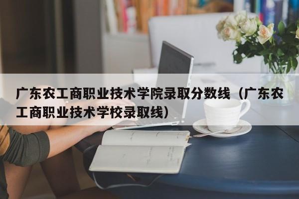 广东农工商职业技术学院录取分数线（广东农工商职业技术学校录取线）