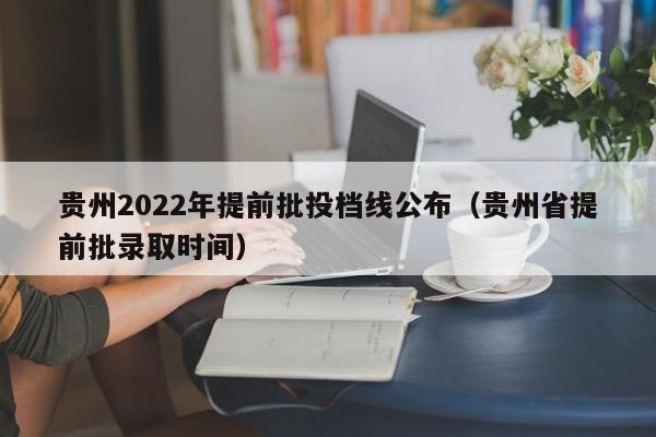 贵州2022年提前批投档线公布（贵州省提前批录取时间）