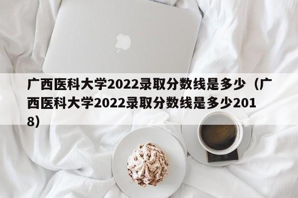 广西医科大学2022录取分数线是多少（广西医科大学2022录取分数线是多少2018）
