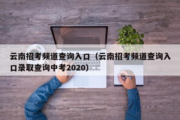 云南招考频道查询入口（云南招考频道查询入口录取查询中考2020）