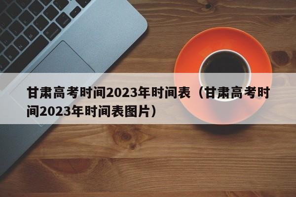 甘肃高考时间2023年时间表（甘肃高考时间2023年时间表图片）
