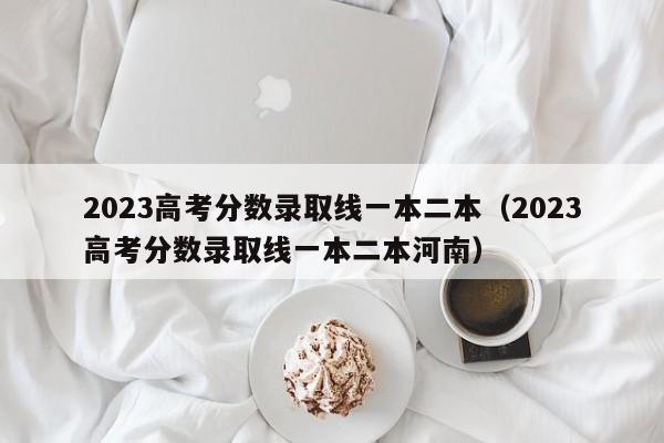 2023高考分数录取线一本二本（2023高考分数录取线一本二本河南）