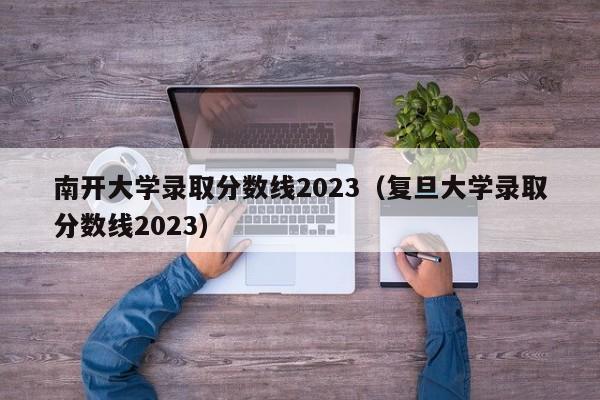南开大学录取分数线2023（复旦大学录取分数线2023）
