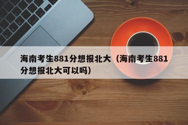 海南考生881分想报北大（海南考生881分想报北大可以吗）