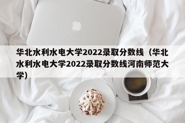 华北水利水电大学2022录取分数线（华北水利水电大学2022录取分数线河南师范大学）