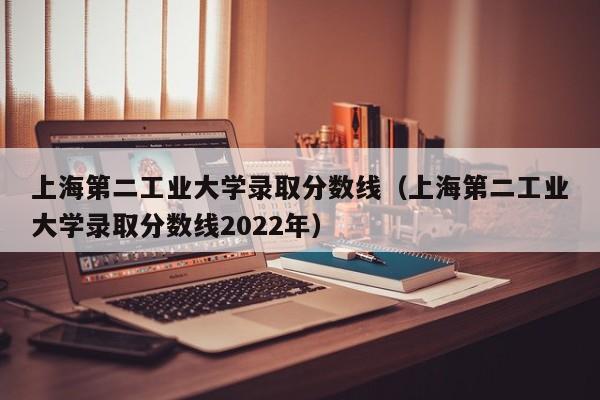 上海第二工业大学录取分数线（上海第二工业大学录取分数线2022年）