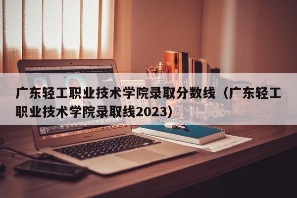 广东轻工职业技术学院录取分数线（广东轻工职业技术学院录取线2023）