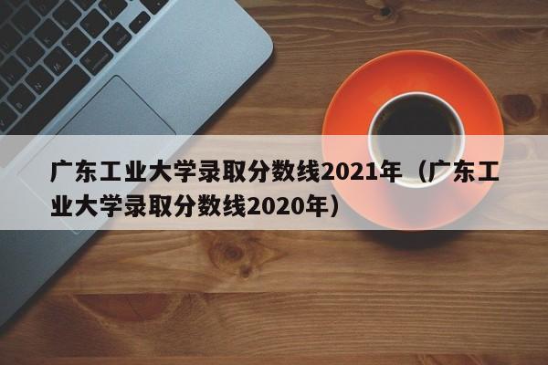 广东工业大学录取分数线2021年（广东工业大学录取分数线2020年）