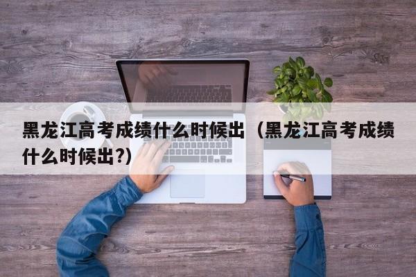 黑龙江高考成绩什么时候出（黑龙江高考成绩什么时候出?）
