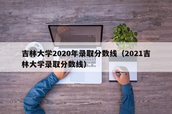 吉林大学2020年录取分数线（2021吉林大学录取分数线）