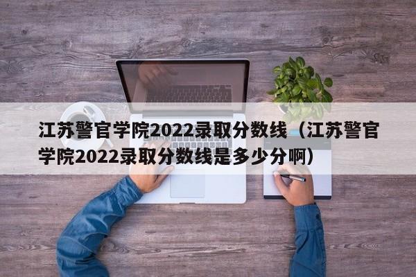 江苏警官学院2022录取分数线（江苏警官学院2022录取分数线是多少分啊）