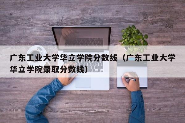 广东工业大学华立学院分数线（广东工业大学华立学院录取分数线）