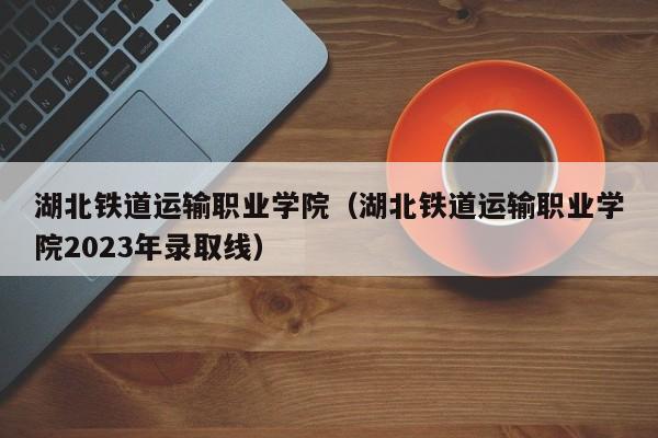 湖北铁道运输职业学院（湖北铁道运输职业学院2023年录取线）