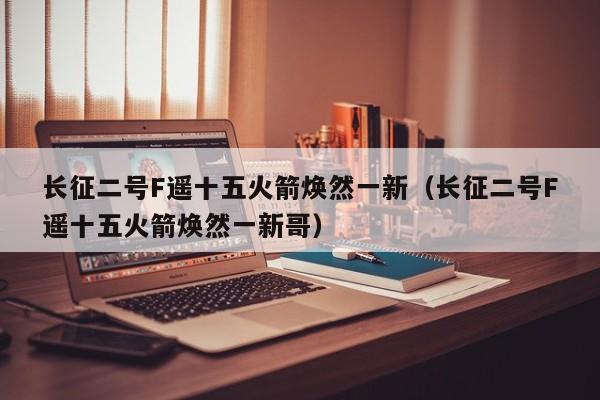 长征二号F遥十五火箭焕然一新（长征二号F遥十五火箭焕然一新哥）