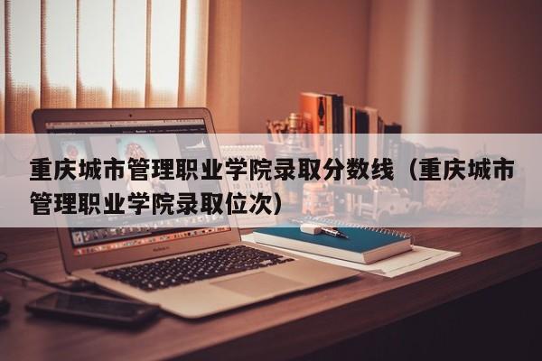 重庆城市管理职业学院录取分数线（重庆城市管理职业学院录取位次）