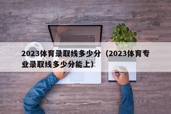 2023体育录取线多少分（2023体育专业录取线多少分能上）